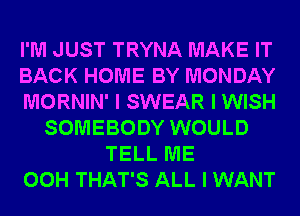 I'M JUST TRYNA MAKE IT
BACK HOME BY MONDAY
MORNIN' I SWEAR I WISH
SOMEBODY WOULD
TELL ME
00H THAT'S ALL I WANT