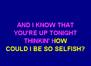 AND I KNOW THAT
YOU'RE UP TONIGHT
THINKIN' HOW
COULD I BE SO SELFISH?