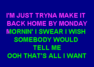 I'M JUST TRYNA MAKE IT
BACK HOME BY MONDAY
MORNIN' I SWEAR I WISH
SOMEBODY WOULD
TELL ME
00H THAT'S ALL I WANT