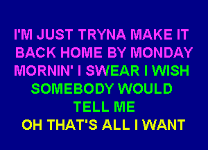 I'M JUST TRYNA MAKE IT
BACK HOME BY MONDAY
MORNIN' I SWEAR I WISH
SOMEBODY WOULD
TELL ME
0H THAT'S ALL I WANT