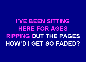 PVE BEEN SITTING
HERE FOR AGES
RIPPING OUT THE PAGES
HOW D I GET SO FADED?