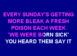 EVERY SUNDAY'S GETTING
MORE BLEAK A FRESH
POISON EACH WEEK
'WE WERE BORN SICK'
YOU HEARD THEM SAY IT