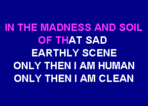 IN THE MADNESS AND SOIL
OF THAT SAD
EARTHLY SCENE
ONLY THEN I AM HUMAN
ONLY THEN I AM CLEAN