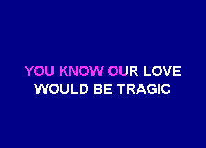 YOU KNOW OUR LOVE

WOULD BE TRAGIC