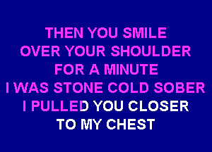 THEN YOU SMILE
OVER YOUR SHOULDER
FOR A MINUTE
I WAS STONE COLD SOBER
I PULLED YOU CLOSER
TO MY CHEST