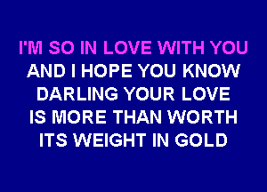 I'M SO IN LOVE WITH YOU
AND I HOPE YOU KNOW
DARLING YOUR LOVE
IS MORE THAN WORTH
ITS WEIGHT IN GOLD