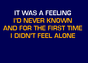 IT WAS A FEELING
I'D NEVER KNOWN
AND FOR THE FIRST TIME
I DIDN'T FEEL ALONE