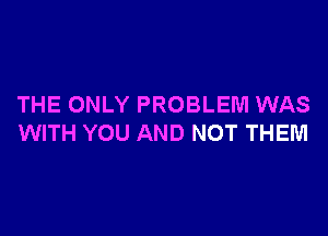 THE ONLY PROBLEM WAS

WITH YOU AND NOT THEM
