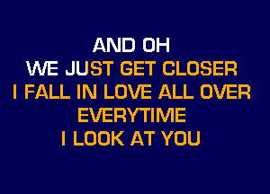 AND 0H
WE JUST GET CLOSER
I FALL IN LOVE ALL OVER
EVERYTIME
I LOOK AT YOU