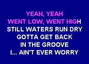 YEAH, YEAH
WENT LOW, WENT HIGH
STILL WATERS RUN DRY

GOTTA GET BACK
IN THE GROOVE
l... AIN'T EVER WORRY