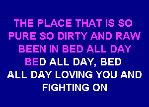 THE PLACE THAT IS SO
PURE SO DIRTY AND RAW
BEEN IN BED ALL DAY
BED ALL DAY, BED
ALL DAY LOVING YOU AND
FIGHTING 0N
