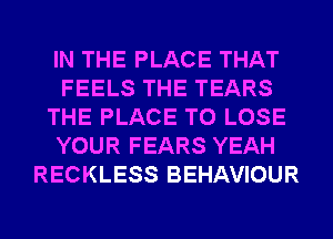 IN THE PLACE THAT
FEELS THE TEARS
THE PLACE TO LOSE
YOUR FEARS YEAH
RECKLESS BEHAVIOUR