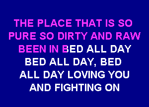 THE PLACE THAT IS SO
PURE SO DIRTY AND RAW
BEEN IN BED ALL DAY
BED ALL DAY, BED
ALL DAY LOVING YOU
AND FIGHTING 0N