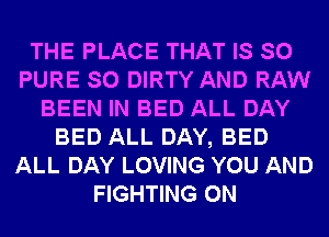 THE PLACE THAT IS SO
PURE SO DIRTY AND RAW
BEEN IN BED ALL DAY
BED ALL DAY, BED
ALL DAY LOVING YOU AND
FIGHTING 0N