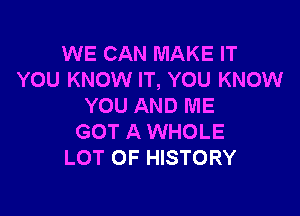 WE CAN MAKE IT
YOU KNOW IT, YOU KNOW
YOU AND ME

GOT A WHOLE
LOT OF HISTORY