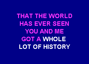 THAT THE WORLD
HAS EVER SEEN
YOU AND ME

GOT A WHOLE
LOT OF HISTORY