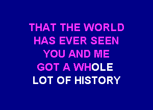 THAT THE WORLD
HAS EVER SEEN
YOU AND ME

GOT A WHOLE
LOT OF HISTORY