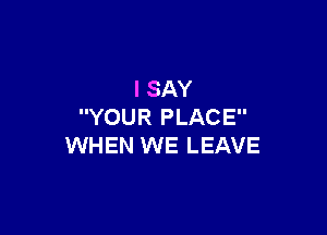 I SAY
YOUR PLACE

WHEN WE LEAVE