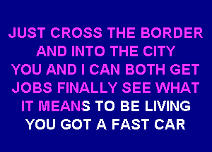 JUST CROSS THE BORDER
AND INTO THE CITY
YOU AND I CAN BOTH GET
JOBS FINALLY SEE WHAT
IT MEANS TO BE LIVING
YOU GOT A FAST CAR