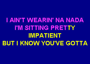 I AIN'T WEARIN' NA NADA
I'M SITTING PRETTY
IMPATIENT
BUT I KNOW YOU'VE GOTTA