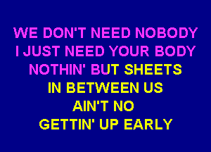 WE DON'T NEED NOBODY
I JUST NEED YOUR BODY
NOTHIN' BUT SHEETS
IN BETWEEN US
AIN'T N0
GETTIN' UP EARLY