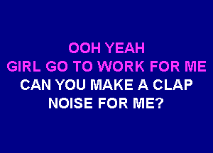 OOH YEAH
GIRL GO TO WORK FOR ME

CAN YOU MAKE A CLAP
NOISE FOR ME?