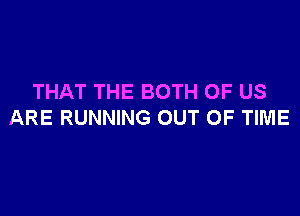 THAT THE BOTH OF US

ARE RUNNING OUT OF TIME