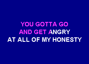 YOU GOTTA GO
AND GET ANGRY

AT ALL OF MY HONESTY