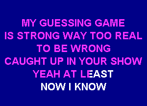 MY GUESSING GAME
IS STRONG WAY T00 REAL
TO BE WRONG
CAUGHT UP IN YOUR SHOW
YEAH AT LEAST
NOWI KNOW