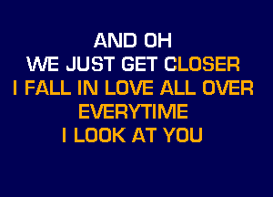 AND 0H
WE JUST GET CLOSER
I FALL IN LOVE ALL OVER
EVERYTIME
I LOOK AT YOU