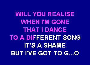 WILL YOU REALISE
WHEN I'M GONE
THAT I DANCE
TO A DIFFERENT SONG
IT'S A SHAME
BUT I'VE GOT TO G...O
