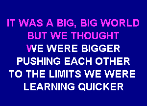 IT WAS A BIG, BIG WORLD
BUT WE THOUGHT
WE WERE BIGGER
PUSHING EACH OTHER
TO THE LIMITS WE WERE
LEARNING QUICKER