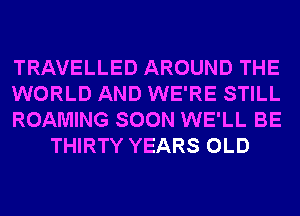 TRAVELLED AROUND THE

WORLD AND WE'RE STILL

ROAMING SOON WE'LL BE
THIRTY YEARS OLD