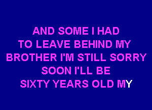 AND SOME I HAD
TO LEAVE BEHIND MY
BROTHER I'M STILL SORRY
SOON I'LL BE
SIXTY YEARS OLD MY