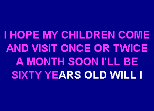 I HOPE MY CHILDREN COME
AND VISIT ONCE 0R TWICE
A MONTH SOON I'LL BE
SIXTY YEARS OLD WILL I