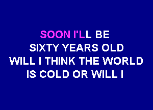 SOON I'LL BE
SIXTY YEARS OLD

WILL I THINK THE WORLD
IS COLD OR WILLI