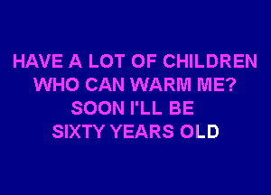 HAVE A LOT OF CHILDREN
WHO CAN WARM ME?
SOON I'LL BE
SIXTY YEARS OLD