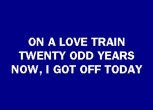 ON A LOVE TRAIN
TWENTY ODD YEARS
NOW, I GOT OFF TODAY