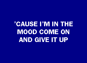 CAUSE PM IN THE

MOOD COME ON
AND GIVE IT UP