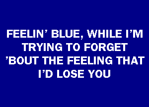 FEELIN, BLUE, WHILE PM
TRYING TO FORGET
BOUT THE FEELING THAT
PD LOSE YOU