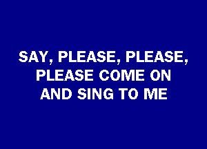 SAY, PLEASE, PLEASE,
PLEASE COME ON
AND SING TO ME