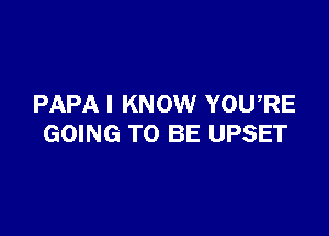 PAPA I KNOW YOURE

GOING TO BE UPSET