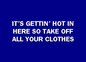 IT,S GETTIN, HOT IN
HERE SO TAKE OFF
ALL YOUR CLOTHES