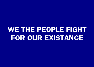 WE THE PEOPLE FIGHT
FOR OUR EXISTANCE
