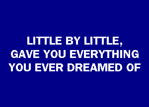LI'ITLE BY LI'ITLE,
GAVE YOU EVERYTHING
YOU EVER DREAMED 0F