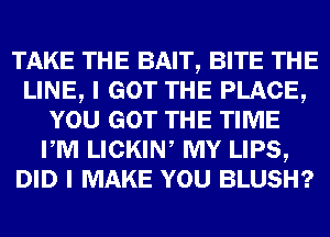 TAKE THE BAIT, BITE THE
LINE, I GOT THE PLACE,
YOU GOT THE TIME
PM LICKIN, MY LIPS,
DID I MAKE YOU BLUSH?