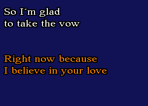 So I'm glad
to take the vow

Right now because
I believe in your love