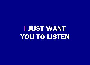 I JUST WANT

YOU TO LISTEN