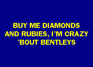BUY ME DIAMONDS
AND RUBIES, PM CRAZY
BOUT BENTLEYS