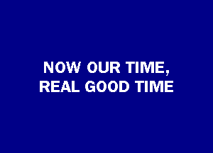 NOW OUR TIME,

REAL GOOD TIME